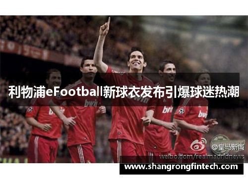 利物浦eFootball新球衣发布引爆球迷热潮 利物浦eFootball新球衣发布引爆球迷热潮