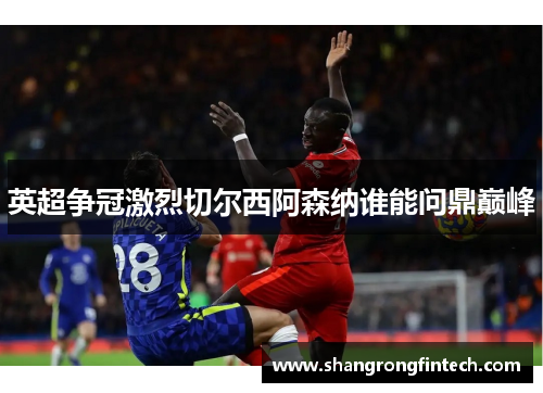英超争冠激烈切尔西阿森纳谁能问鼎巅峰 英超争冠激烈切尔西阿森纳谁能问鼎巅峰