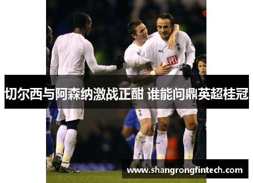 切尔西与阿森纳激战正酣 谁能问鼎英超桂冠 切尔西与阿森纳激战正酣 谁能问鼎英超桂冠